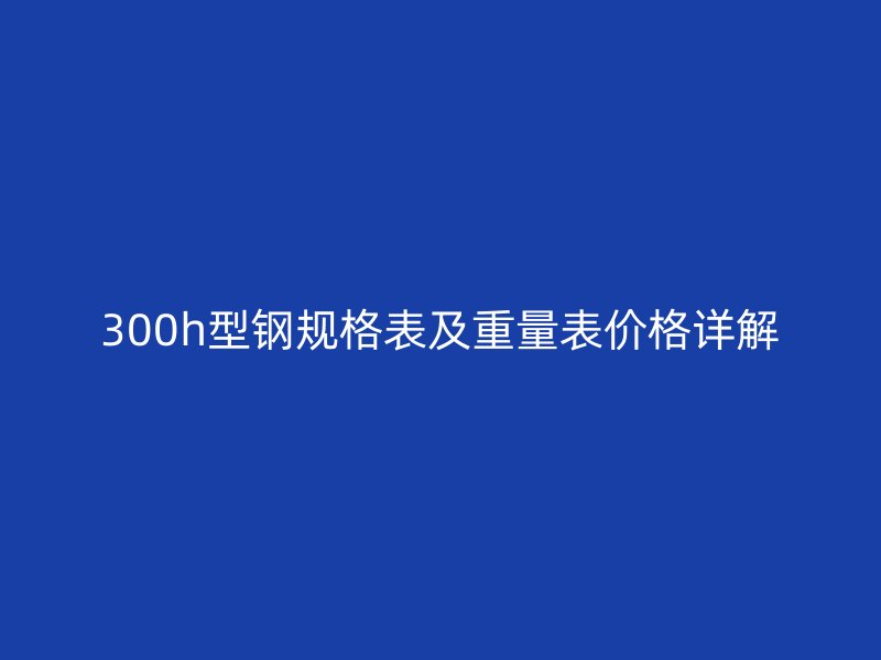 300h型鋼規(guī)格表及重量表價(jià)格詳解