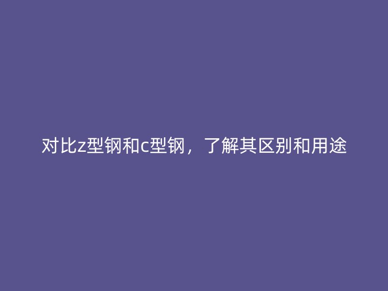 對比z型鋼和c型鋼，了解其區(qū)別和用途