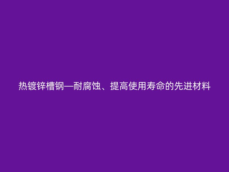 熱鍍鋅槽鋼—耐腐蝕、提高使用壽命的先進(jìn)材料