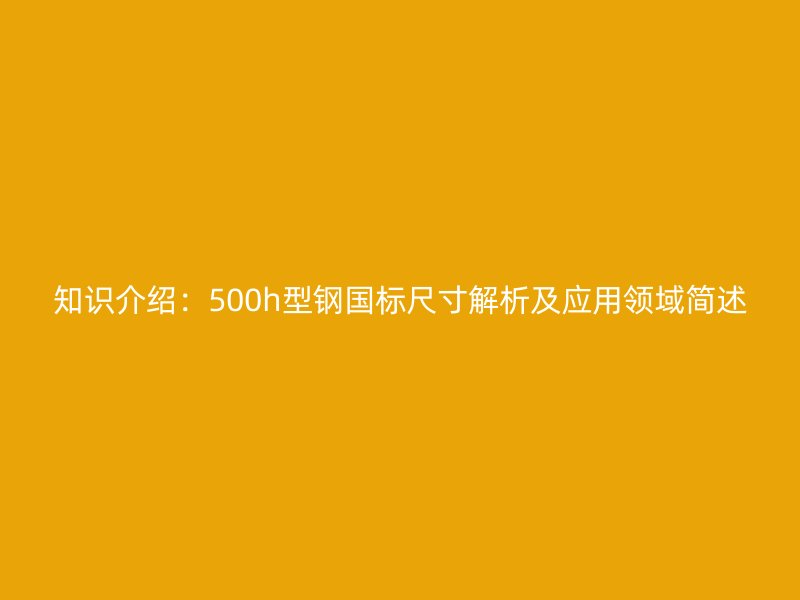 知識介紹：500h型鋼國標尺寸解析及應用領域簡述