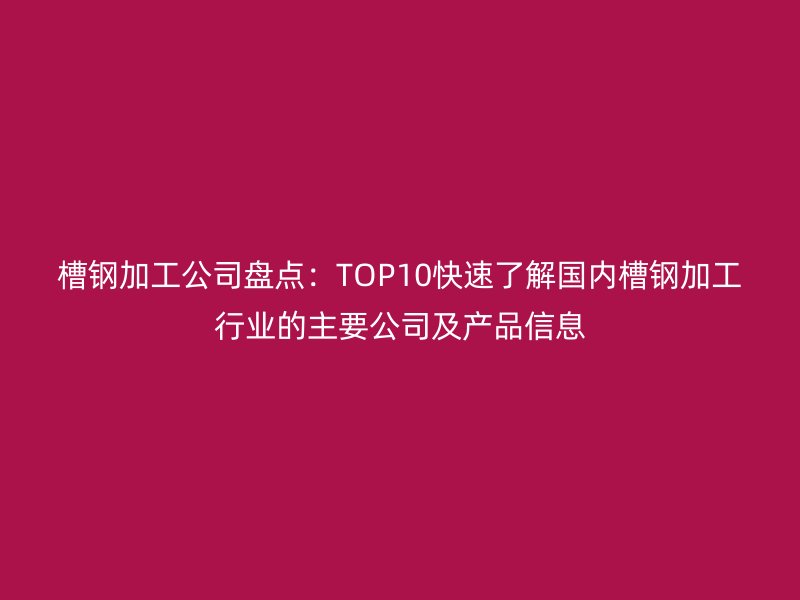 槽鋼加工公司盤點:TOP10快速了解國內槽鋼加工行業(yè)的主要公司及產品信息