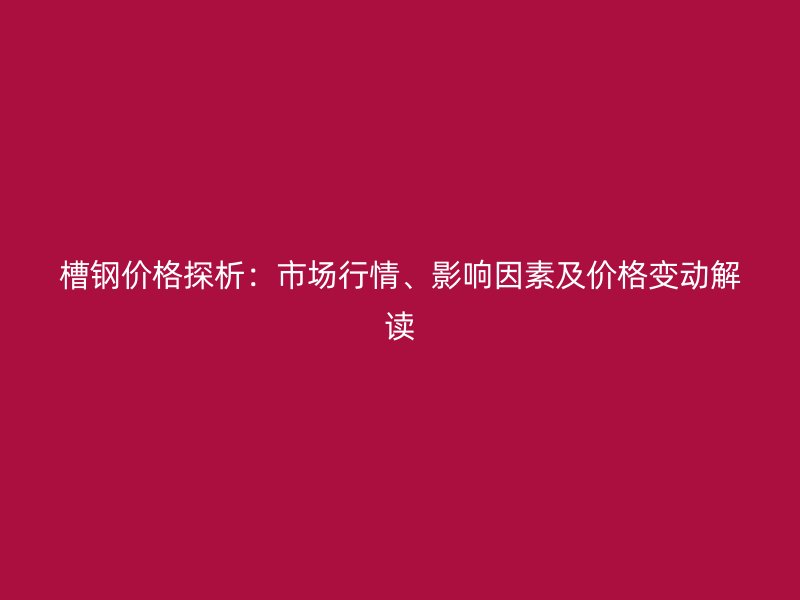 槽鋼價格探析：市場行情、影響因素及價格變動解讀
