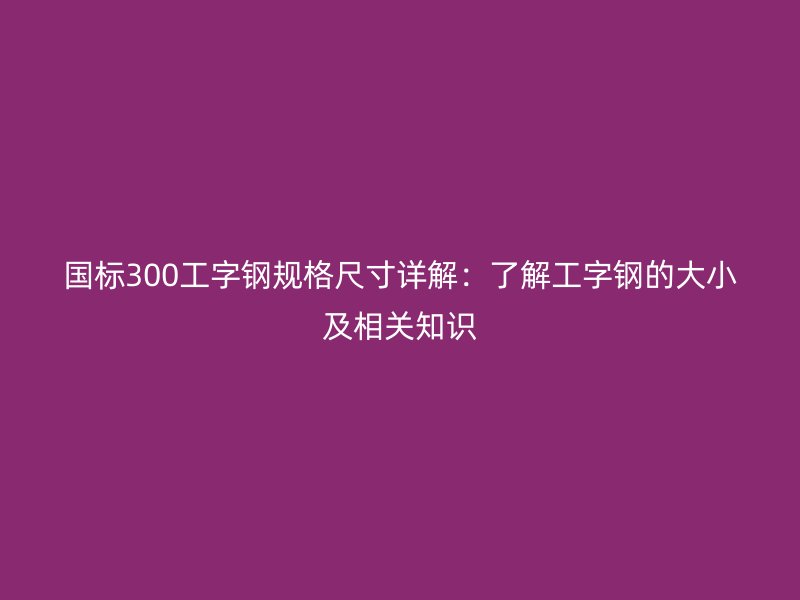國標300工字鋼規(guī)格尺寸詳解:了解工字鋼的大小及相關(guān)知識