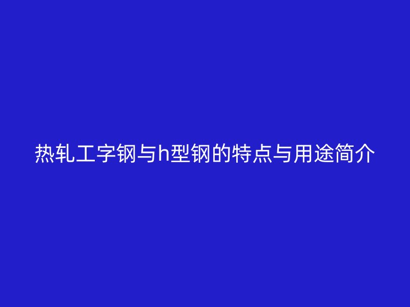 熱軋工字鋼與h型鋼的特點(diǎn)與用途簡(jiǎn)介