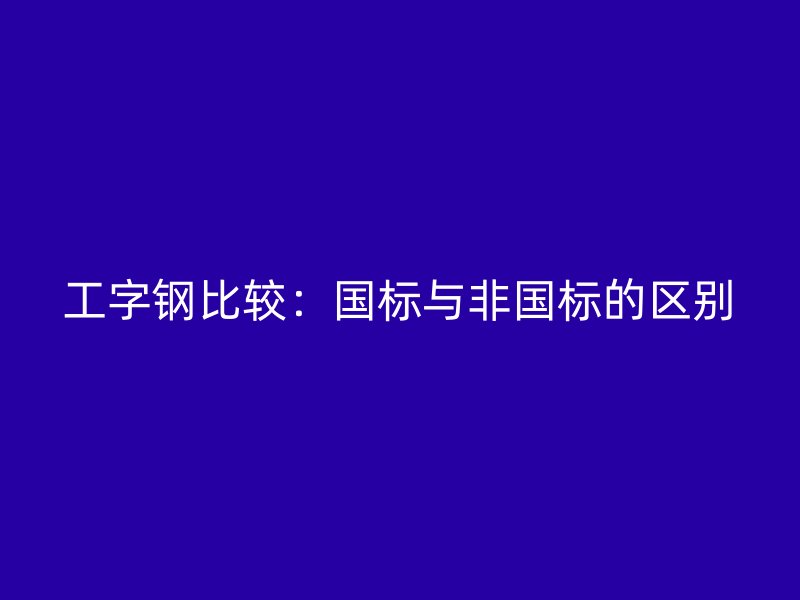 工字鋼比較：國(guó)標(biāo)與非國(guó)標(biāo)的區(qū)別