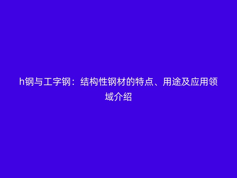 h鋼與工字鋼：結(jié)構(gòu)性鋼材的特點(diǎn)、用途及應(yīng)用領(lǐng)域介紹