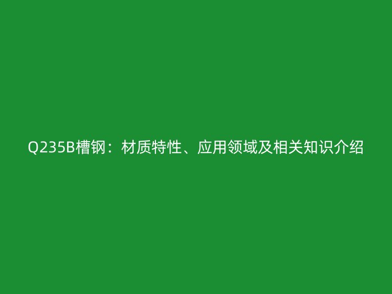 Q235B槽鋼：材質(zhì)特性、應用領域及相關知識介紹